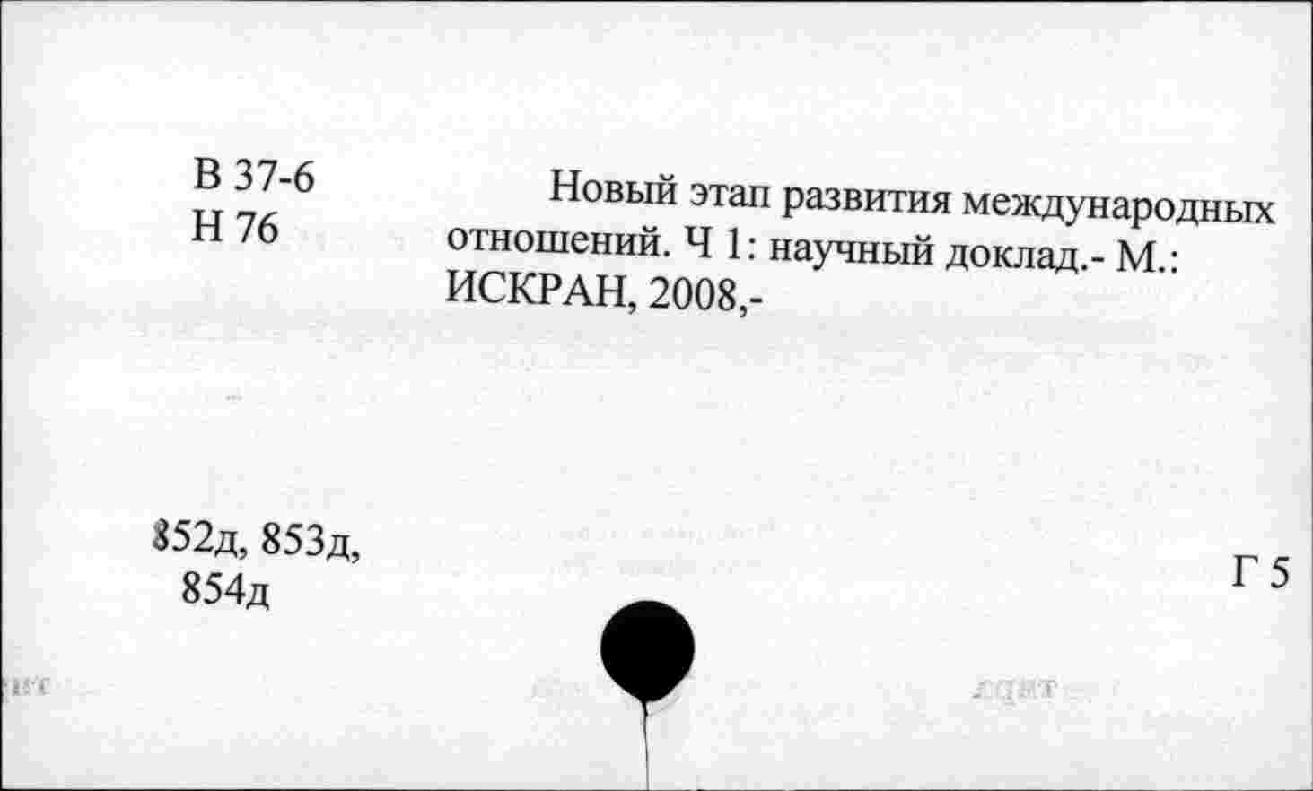 ﻿В 37-6
Н76
Новый этап развития международных отношений. Ч 1: научный доклад - М • ИСКРАН, 2008,-
852д, 853д, 854д
НТ
Г 5